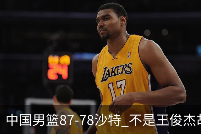 中国男篮87-78沙特 不是王俊杰胡金秋 他才是全场最佳 30+7带队起飞